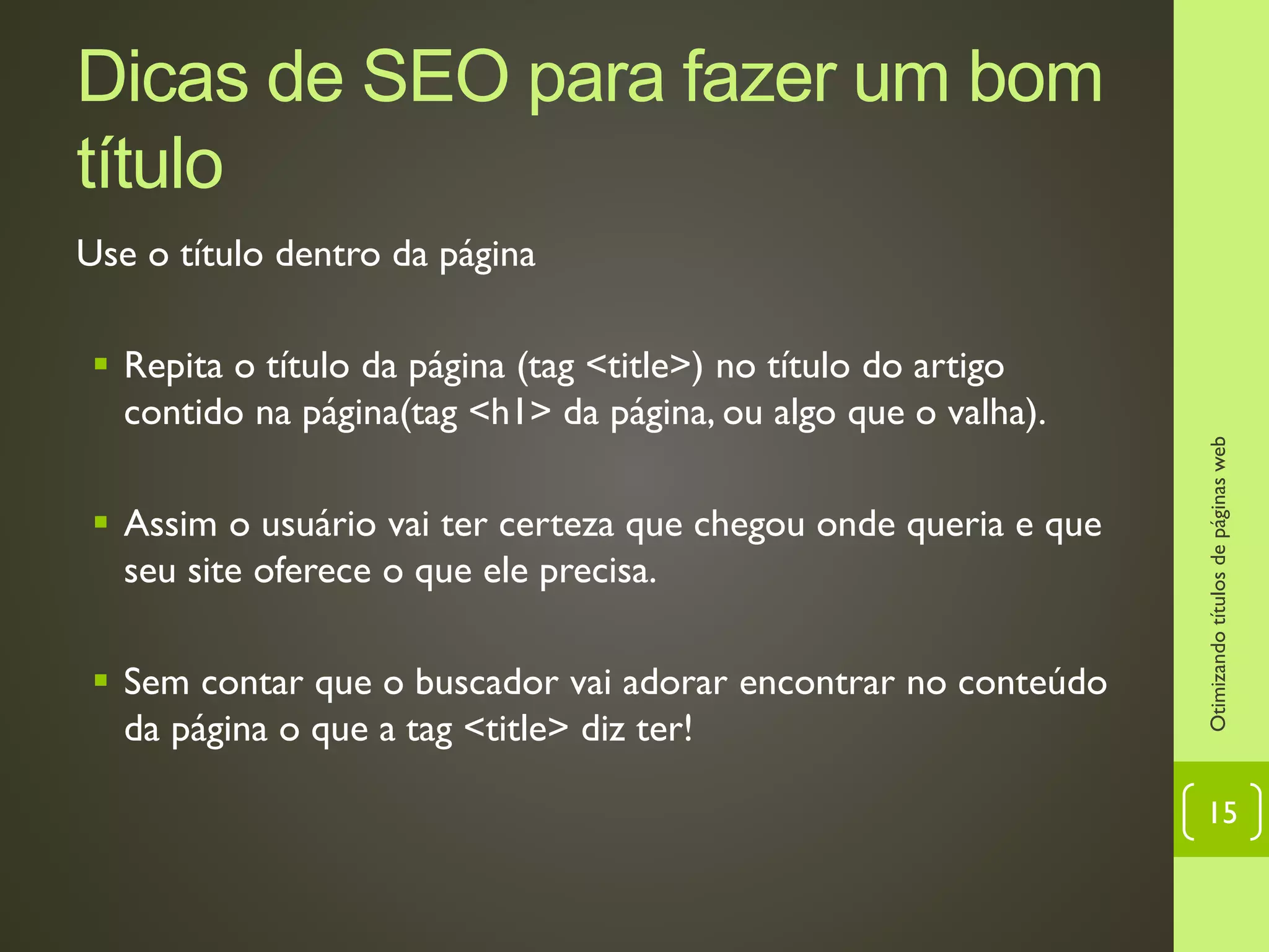 Dicas de SEO para fazer um bom
título
Use o título dentro da página
 Repita o título da página (tag <title>) no título do artigo
contido na página(tag <h1> da página, ou algo que o valha).
 Assim o usuário vai ter certeza que chegou onde queria e que
seu site oferece o que ele precisa.
 Sem contar que o buscador vai adorar encontrar no conteúdo
da página o que a tag <title> diz ter!
Otimizandotítulosdepáginasweb
15
 