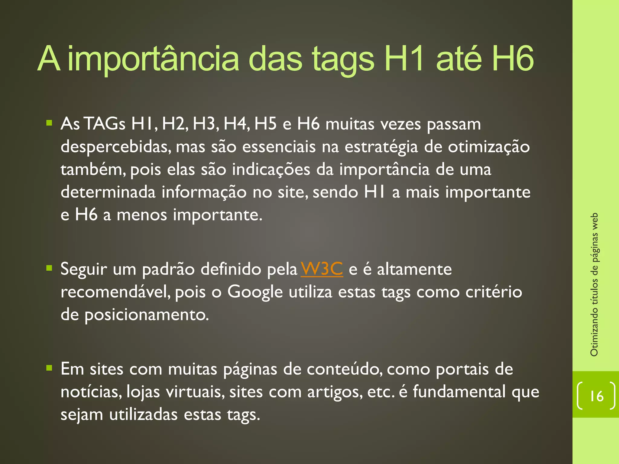 A importância das tags H1 até H6
 As TAGs H1, H2, H3, H4, H5 e H6 muitas vezes passam
despercebidas, mas são essenciais na estratégia de otimização
também, pois elas são indicações da importância de uma
determinada informação no site, sendo H1 a mais importante
e H6 a menos importante.
 Seguir um padrão definido pela W3C e é altamente
recomendável, pois o Google utiliza estas tags como critério
de posicionamento.
 Em sites com muitas páginas de conteúdo, como portais de
notícias, lojas virtuais, sites com artigos, etc. é fundamental que
sejam utilizadas estas tags.
Otimizandotítulosdepáginasweb
16
 