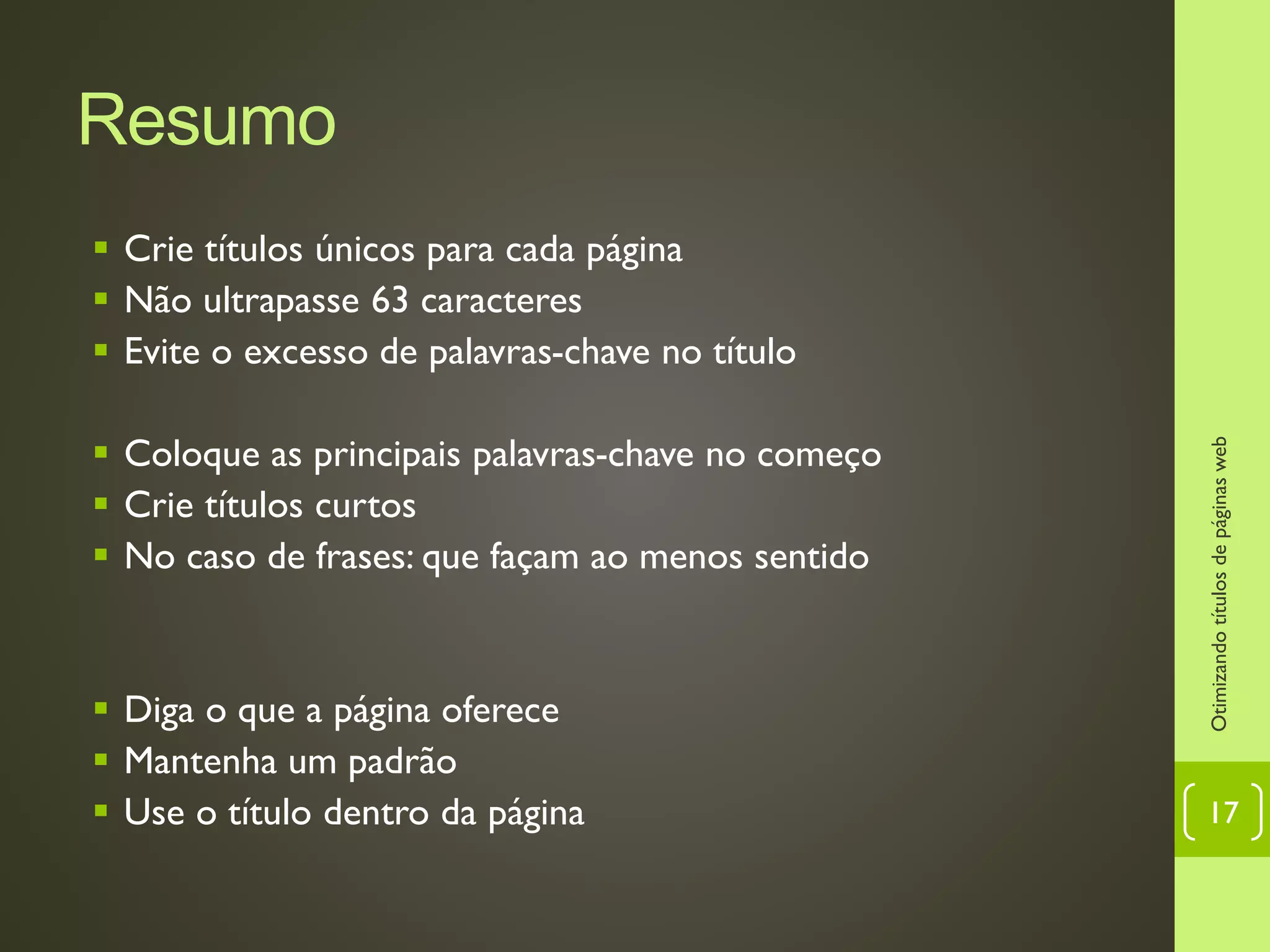 Resumo
 Crie títulos únicos para cada página
 Não ultrapasse 63 caracteres
 Evite o excesso de palavras-chave no título
 Coloque as principais palavras-chave no começo
 Crie títulos curtos
 No caso de frases: que façam ao menos sentido
 Diga o que a página oferece
 Mantenha um padrão
 Use o título dentro da página
Otimizandotítulosdepáginasweb
17
 
