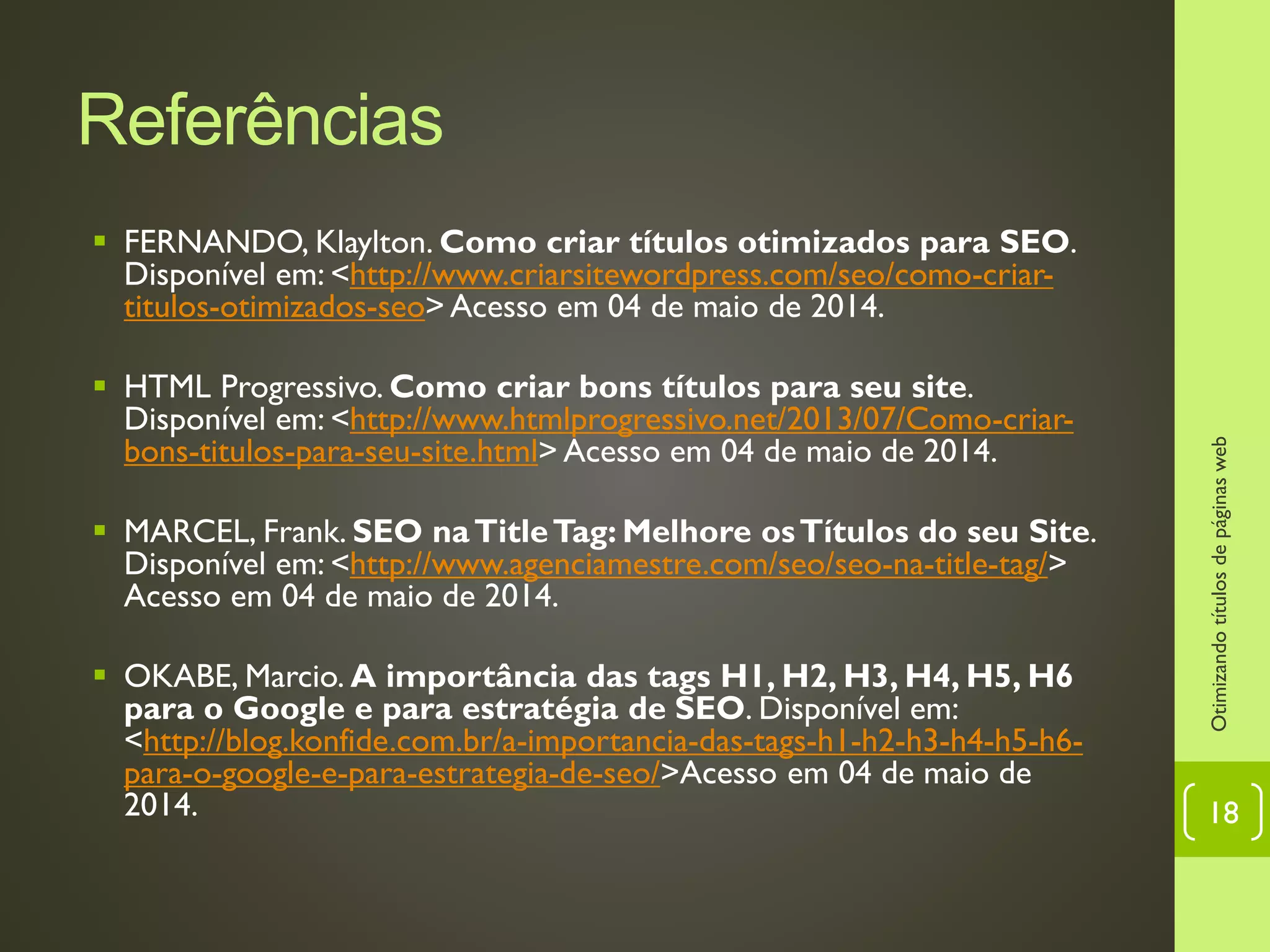 Referências
 FERNANDO, Klaylton. Como criar títulos otimizados para SEO.
Disponível em: <http://www.criarsitewordpress.com/seo/como-criar-
titulos-otimizados-seo> Acesso em 04 de maio de 2014.
 HTML Progressivo. Como criar bons títulos para seu site.
Disponível em: <http://www.htmlprogressivo.net/2013/07/Como-criar-
bons-titulos-para-seu-site.html> Acesso em 04 de maio de 2014.
 MARCEL, Frank. SEO naTitleTag: Melhore osTítulos do seu Site.
Disponível em: <http://www.agenciamestre.com/seo/seo-na-title-tag/>
Acesso em 04 de maio de 2014.
 OKABE, Marcio. A importância das tags H1, H2, H3, H4, H5, H6
para o Google e para estratégia de SEO. Disponível em:
<http://blog.konfide.com.br/a-importancia-das-tags-h1-h2-h3-h4-h5-h6-
para-o-google-e-para-estrategia-de-seo/>Acesso em 04 de maio de
2014.
Otimizandotítulosdepáginasweb
18
 