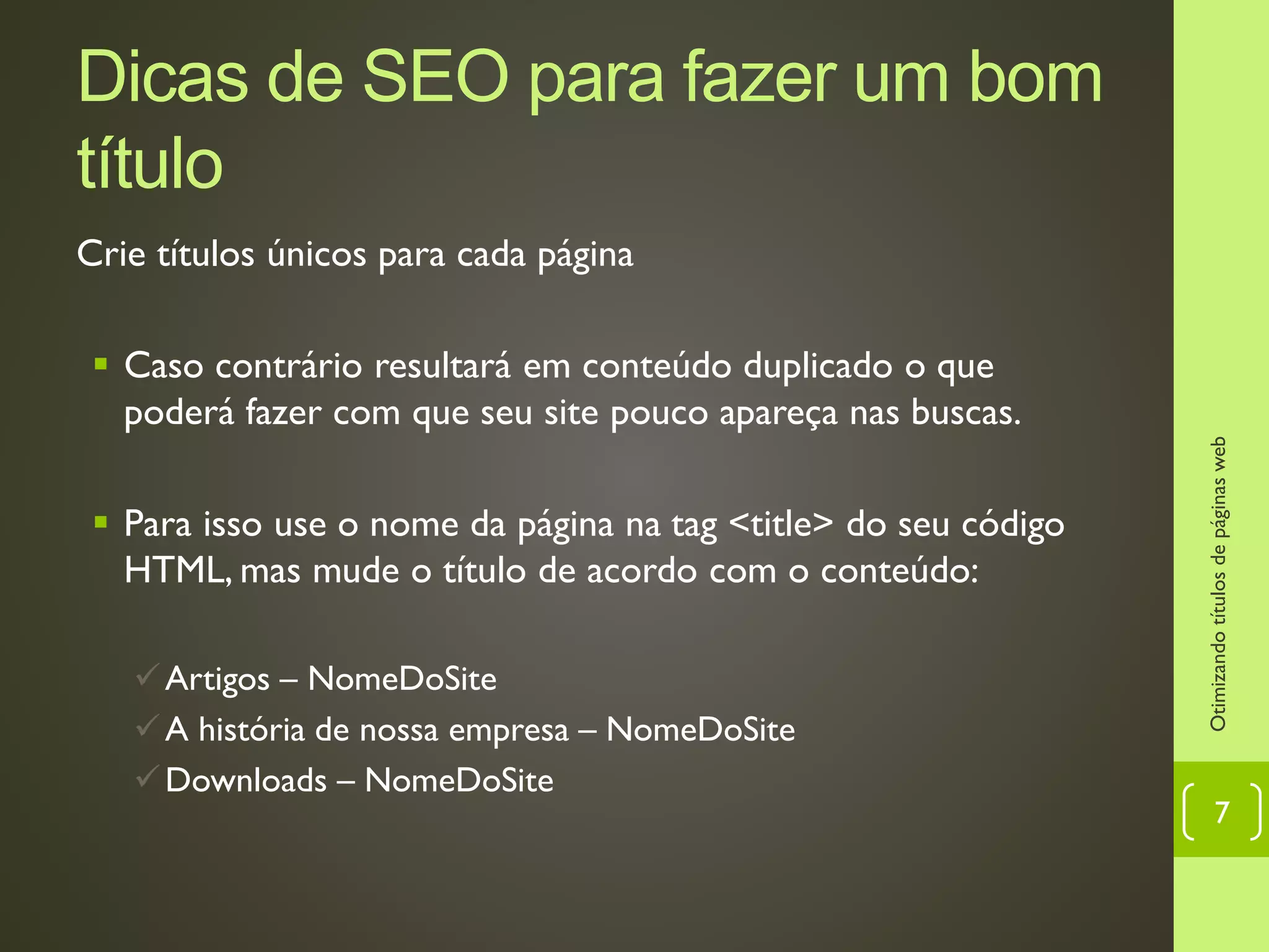 Dicas de SEO para fazer um bom
título
Crie títulos únicos para cada página
 Caso contrário resultará em conteúdo duplicado o que
poderá fazer com que seu site pouco apareça nas buscas.
 Para isso use o nome da página na tag <title> do seu código
HTML, mas mude o título de acordo com o conteúdo:
Artigos – NomeDoSite
A história de nossa empresa – NomeDoSite
Downloads – NomeDoSite
Otimizandotítulosdepáginasweb
7
 