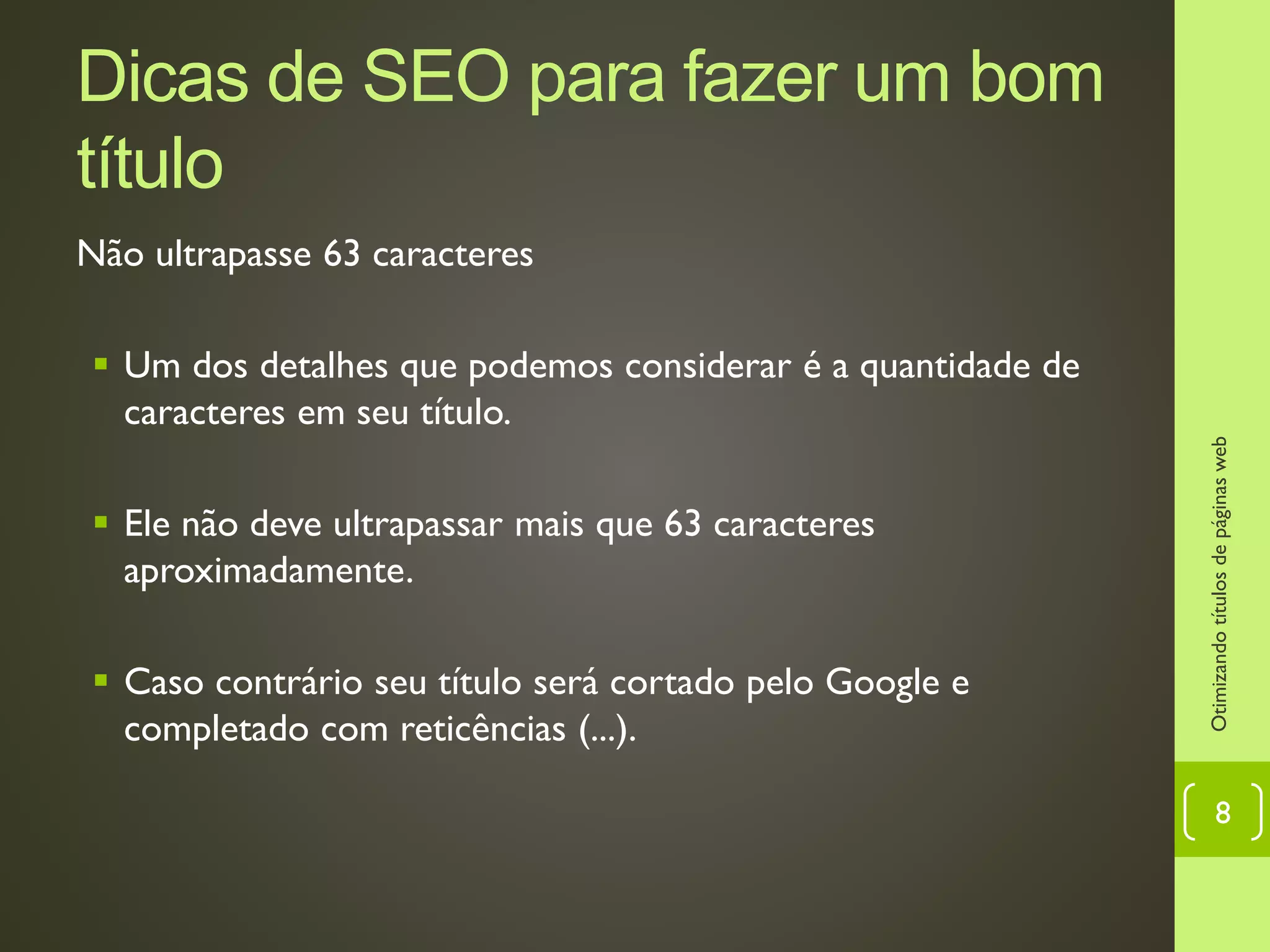 Dicas de SEO para fazer um bom
título
Não ultrapasse 63 caracteres
 Um dos detalhes que podemos considerar é a quantidade de
caracteres em seu título.
 Ele não deve ultrapassar mais que 63 caracteres
aproximadamente.
 Caso contrário seu título será cortado pelo Google e
completado com reticências (...).
Otimizandotítulosdepáginasweb
8
 