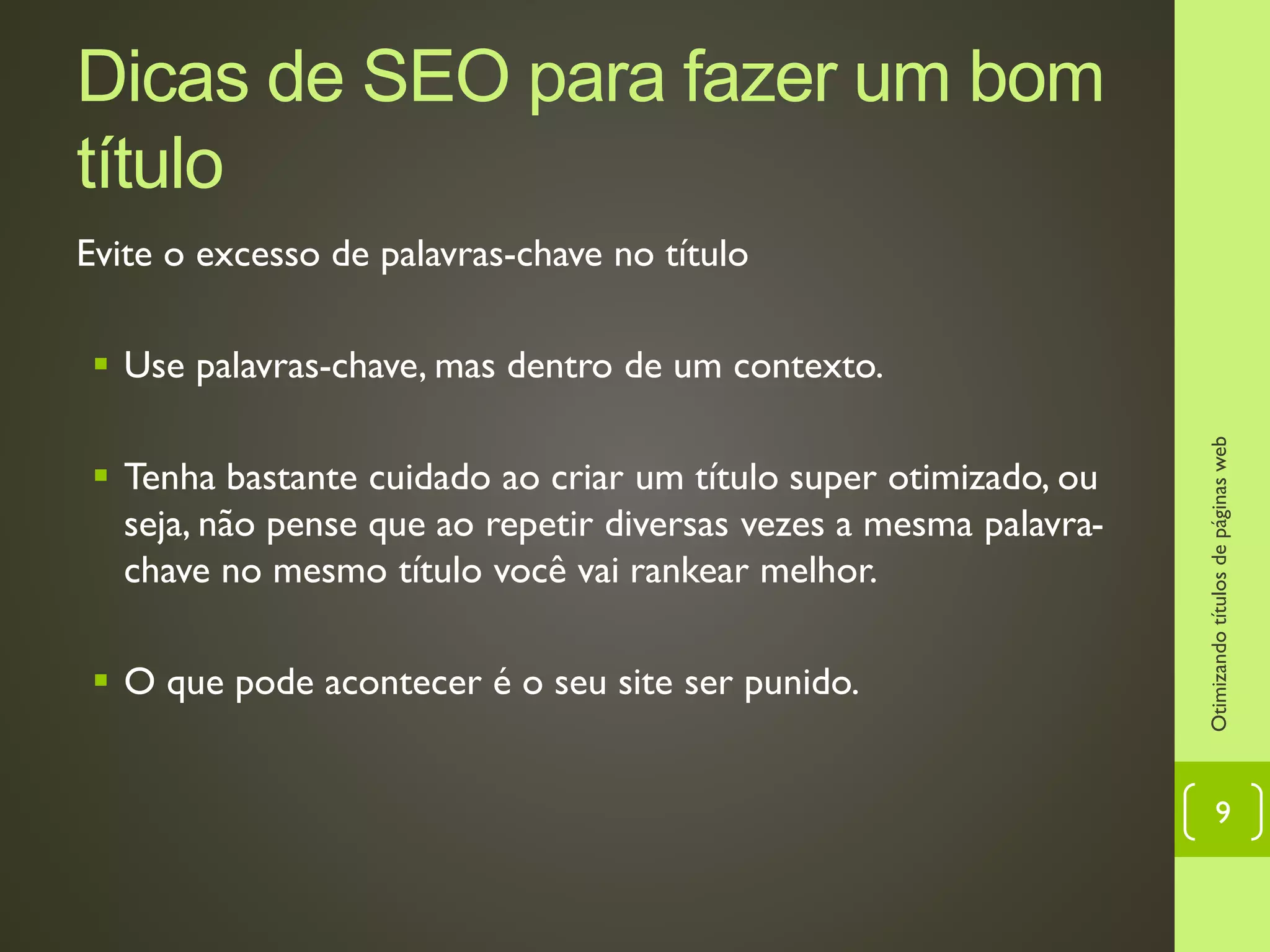 Dicas de SEO para fazer um bom
título
Evite o excesso de palavras-chave no título
 Use palavras-chave, mas dentro de um contexto.
 Tenha bastante cuidado ao criar um título super otimizado, ou
seja, não pense que ao repetir diversas vezes a mesma palavra-
chave no mesmo título você vai rankear melhor.
 O que pode acontecer é o seu site ser punido.
Otimizandotítulosdepáginasweb
9
 