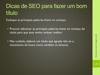 Dicas de SEO para fazer um bom
título
Coloque as principais palavras-chave no começo
 Procure adicionar as principais palavras-chave no começo do
título para que esse venha rankear melhor.
 Mas cuidado, elabore um título que agrade não só o
mecanismo de busca como também os leitores.
Otimizandotítulosdepáginasweb
10
 