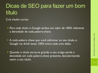 Dicas de SEO para fazer um bom
título
Crie títulos curtos
 Para cada título o Google atribui um valor de 100% referente
a densidade de cada palavra-chave.
 A cada palavra chave que você adicionar ao seu título, o
Google vai dividi esses 100% entre cada uma delas.
 Quando o título torna-se grande o seu artigo perde a
densidade em cada palavra-chave presente, desvalorizando
assim o seu título.
Otimizandotítulosdepáginasweb
11
 