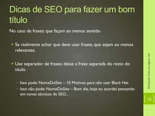 Dicas de SEO para fazer um bom
título
No caso de frases: que façam ao menos sentido
 Se realmente achar que deve usar frases, que sejam ao menos
relevantes.
 Use separador de frases: deixe a frase separada do resto do
título.
Isso pode: NomeDoSite – 10 Motivos para não usar Black Hat
Isso não pode: NomeDoSite – Bom dia, hoje eu acordei pensando
em novas técnicas de SEO...
Otimizandotítulosdepáginasweb
12
 