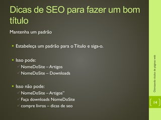 Dicas de SEO para fazer um bom
título
Mantenha um padrão
 Estabeleça um padrão para o Título e siga-o.
 Isso pode:
NomeDoSite – Artigos
NomeDoSite – Downloads
 Isso não pode:
NomeDoSite – Artigos”
Faça downloads NomeDoSite
compre livros – dicas de seo
Otimizandotítulosdepáginasweb
14
 