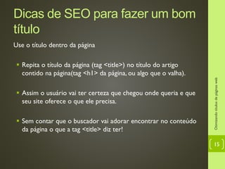 Dicas de SEO para fazer um bom
título
Use o título dentro da página
 Repita o título da página (tag <title>) no título do artigo
contido na página(tag <h1> da página, ou algo que o valha).
 Assim o usuário vai ter certeza que chegou onde queria e que
seu site oferece o que ele precisa.
 Sem contar que o buscador vai adorar encontrar no conteúdo
da página o que a tag <title> diz ter!
Otimizandotítulosdepáginasweb
15
 