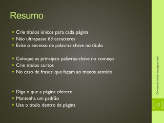 Resumo
 Crie títulos únicos para cada página
 Não ultrapasse 63 caracteres
 Evite o excesso de palavras-chave no título
 Coloque as principais palavras-chave no começo
 Crie títulos curtos
 No caso de frases: que façam ao menos sentido
 Diga o que a página oferece
 Mantenha um padrão
 Use o título dentro da página
Otimizandotítulosdepáginasweb
17
 