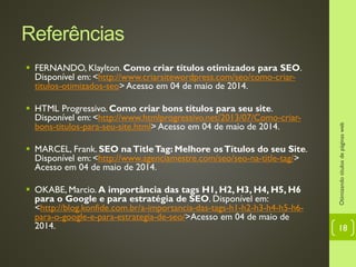 Referências
 FERNANDO, Klaylton. Como criar títulos otimizados para SEO.
Disponível em: <http://www.criarsitewordpress.com/seo/como-criar-
titulos-otimizados-seo> Acesso em 04 de maio de 2014.
 HTML Progressivo. Como criar bons títulos para seu site.
Disponível em: <http://www.htmlprogressivo.net/2013/07/Como-criar-
bons-titulos-para-seu-site.html> Acesso em 04 de maio de 2014.
 MARCEL, Frank. SEO naTitleTag: Melhore osTítulos do seu Site.
Disponível em: <http://www.agenciamestre.com/seo/seo-na-title-tag/>
Acesso em 04 de maio de 2014.
 OKABE, Marcio. A importância das tags H1, H2, H3, H4, H5, H6
para o Google e para estratégia de SEO. Disponível em:
<http://blog.konfide.com.br/a-importancia-das-tags-h1-h2-h3-h4-h5-h6-
para-o-google-e-para-estrategia-de-seo/>Acesso em 04 de maio de
2014.
Otimizandotítulosdepáginasweb
18
 