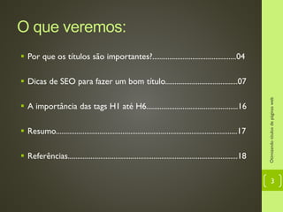O que veremos:
 Por que os títulos são importantes?............................................04
 Dicas de SEO para fazer um bom título......................................07
 A importância das tags H1 até H6................................................16
 Resumo...............................................................................................17
 Referências.........................................................................................18
Otimizandotítulosdepáginasweb
3
 