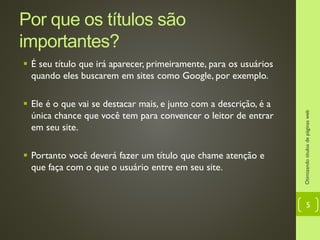 Por que os títulos são importantes?
 É seu título que irá aparecer, primeiramente, para os usuários
quando eles buscarem em sites como Google, por exemplo.
 Ele é o que vai se destacar mais, e junto com a descrição, é a
única chance que você tem para convencer o leitor de entrar
em seu site.
 Portanto você deverá fazer um título que chame atenção e
que faça com o que o usuário entre em seu site.
Otimizandotítulosdepáginasweb
5
 
