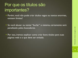 Por que os títulos são importantes?
 Porém, você não pode criar títulos vagos ou textos enormes,
existem limites!
 Se você abusar ou tentar “burlar” o sistema, certamente será
penalizado pelos buscadores.
 Por isso, iremos explicar como criar bons títulos para suas
páginas web e o que deve ser evitado.
Otimizandotítulosdepáginasweb
6
 