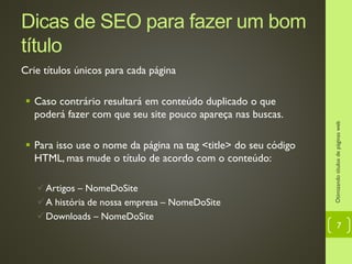 Dicas de SEO para fazer um bom
título
Crie títulos únicos para cada página
 Caso contrário resultará em conteúdo duplicado o que
poderá fazer com que seu site pouco apareça nas buscas.
 Para isso use o nome da página na tag <title> do seu código
HTML, mas mude o título de acordo com o conteúdo:
Artigos – NomeDoSite
A história de nossa empresa – NomeDoSite
Downloads – NomeDoSite
Otimizandotítulosdepáginasweb
7
 