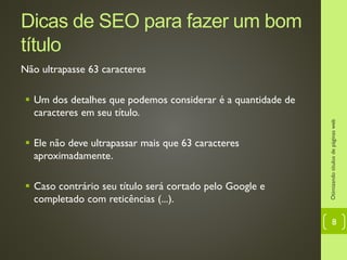 Dicas de SEO para fazer um bom
título
Não ultrapasse 63 caracteres
 Um dos detalhes que podemos considerar é a quantidade de
caracteres em seu título.
 Ele não deve ultrapassar mais que 63 caracteres
aproximadamente.
 Caso contrário seu título será cortado pelo Google e
completado com reticências (...).
Otimizandotítulosdepáginasweb
8
 