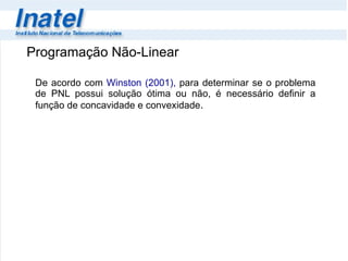 De acordo com  Winston (2001),  para determinar se o problema de PNL possui solução ótima ou não, é necessário definir a função de concavidade e convexidade .  Programação Não-Linear 