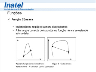 Função Côncava Inclinação na região é sempre decrescente; A linha que conecta dois pontos na função nunca se estende acima dela. Funções Figura 7:  Função estritamente côncava   Figura 8:  Função côncava Fonte:  H. Hindi – A Tutorial on  Convex Optimization 