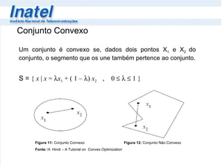Conjunto Convexo Um conjunto é convexo se, dados dois pontos X 1  e X 2  do conjunto, o segmento que os une também pertence ao conjunto. S =  {  x  |  x  =   x 1  + ( 1 –   )  x 2  ,  0   1 } Figura 11:  Conjunto Convexo  Figura 12:  Conjunto Não Convexo Fonte:  H. Hindi – A Tutorial on  Convex Optimization 