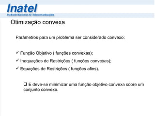 Otimização convexa Parâmetros para um problema ser considerado convexo: Função Objetivo ( funções convexas); Inequações de Restrições ( funções convexas);  Equações de Restrições ( funções afins). E deve-se minimizar uma função objetivo convexa sobre um conjunto convexo. 