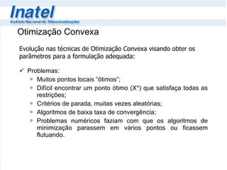 Problemas: Muitos pontos locais “ótimos”; Difícil encontrar um ponto ótimo (X*) que satisfaça todas as restrições; Critérios de parada, muitas vezes aleatórias; Algoritmos de baixa taxa de convergência; Problemas numéricos faziam com que os algoritmos de minimização parassem em vários pontos ou ficassem flutuando.  Otimização Convexa Evolução nas técnicas de Otimização Convexa visando obter os parâmetros para a formulação adequada: 