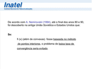 De acordo com  A. Nemirovskii (1994) , até o final dos anos 80 e 90, foi descoberto na antiga União Soviética e Estados Unidos que: Se: fi (x) (além de convexas)  fosse  baseada no método   de pontos interiores , o problema de  baixa taxa de  convergência seria evitado . 