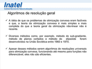 Algoritmos de resolução geral A idéia de que os problemas de otimização convexa eram factíveis e que, a teoria da otimização convexa é mais simples e mais completa do que a teoria geral da otimização não-linear não é recente. Diversos métodos como, por exemplo, método do sub-gradiente, método de planos cortados e método do  elipsóide  foram desenvolvidos na União Soviética entre 1960 e 1970.  Apesar desses métodos serem algoritmos de resoluções universais para otimização convexa, funcionando até mesmo para funções  não diferenciável, eles não são eficientes. 