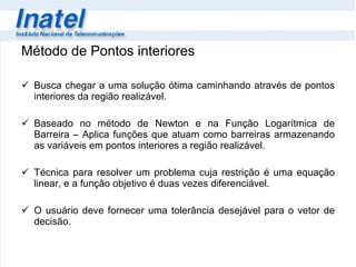 Método de Pontos interiores Busca chegar a uma solução ótima caminhando através de pontos interiores da região realizável.  Baseado no método de Newton e na Função Logarítmica de Barreira – Aplica funções que atuam como barreiras armazenando as variáveis em pontos interiores a região realizável. Técnica para resolver um problema cuja restrição é uma equação linear, e a função objetivo é duas vezes diferenciável. O usuário deve fornecer uma tolerância desejável para o vetor de decisão. 