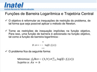 Funções de Barreira Logarítmica e Trajetória Central O objetivo é reformular as inequações de restrição do problema, de tal forma que seja possível aplicar o método de Newton.  Torne as restrições de inequação implícitas na função objetivo. Para isso, uma função de barreira é adicionada na função objetivo, tal como a função de barreira logarítmica : O problema fica da seguinte forma: 
