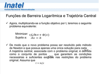 Funções de Barreira Logarítmica e Trajetória Central Agora, multiplicando-se a função objetivo por t, teremos o seguinte problema equivalente: Minimizar:  Sujeito a: De modo que o novo problema possa ser resolvido pelo método de Newton e que possua apenas uma única solução para cada  . A trajetória central, associada com o problema original, é definida como o conjunto de pontos  que garantem as condições necessárias e suficientes exigidas nas restrições do problema original. Assuma que  