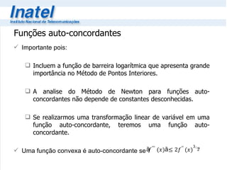 Funções auto-concordantes Importante pois: Incluem a função de barreira logarítmica que apresenta grande importância no Método de Pontos Interiores. A analise do Método de Newton para funções auto-concordantes não depende de constantes desconhecidas. Se realizarmos uma transformação linear de variável em uma função auto-concordante, teremos uma função auto-concordante. Uma função convexa é auto-concordante se 