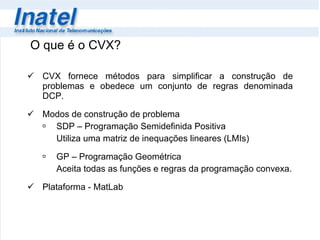 O que é o CVX? CVX fornece métodos para simplificar a construção de problemas e obedece um conjunto de regras denominada DCP. Modos de construção de problema SDP – Programação Semidefinida Positiva Utiliza uma matriz de inequações lineares (LMIs) GP – Programação Geométrica Aceita todas as funções e regras da programação convexa . Plataforma - MatLab 