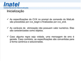 Inicialização As especificações do CVX no prompt de comando do MatLab são precedidas por cvx_begin e finalizadas por cvx_end. As variáveis de  otimização não possuem valor numérico. Elas são caracterizadas como objetos. Caso alguma regra seja violada, uma mensagem de erro é gerada. Caso contrário, as especificações são convertidas para a forma canônica e solucionadas. 