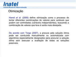 Otimização Harrel  et al.  (2000)  define otimização como o processo de tentar diferentes combinações de valores para variáveis que podem ser controladas (variáveis independentes), buscando a combinação de valores que leva à saída mais desejada.    De acordo com Torga (2007),   a procura pela solução ótima pode ser conduzida manualmente ou automatizada com algoritmos especialmente designados para procurar a solução ótima sem executar a avaliação de todas as soluções possíveis.  