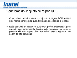 Panorama do conjunto de regras DCP Como vimos anteriormente o conjunto de regras DCP retorna uma mensagem de erro quando uma de suas regras é violada.  Esse conjunto de regras é suficiente, porém incompleto, para garantir que determinada função seja convexa, ou seja, é possível elaborar expressões que violem essas regras e que sejam de fato convexas. 