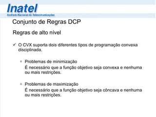 Conjunto de Regras DCP Regras de alto nível O CVX suporta dois diferentes tipos de programação convexa disciplinada. Problemas de minimização É necessário que a função objetivo seja convexa e nenhuma ou mais restrições. Problemas de maximização  É necessário que a função objetivo seja côncava e nenhuma ou mais restrições. 