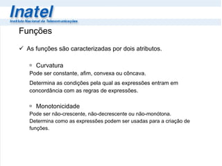 Funções As funções são caracterizadas por dois atributos. Curvatura Pode ser constante, afim, convexa ou côncava. Determina as condições pela qual as expressões entram em  concordância com as regras de expressões. Monotonicidade  Pode ser não-crescente, não-decrescente ou não-monótona. Determina como as expressões podem ser usadas para a criação de  funções. 