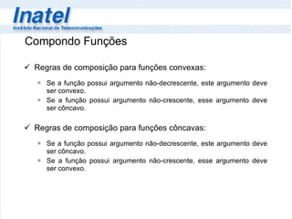 Compondo Funções Regras de composição para funções convexas: Se a função possui argumento não-decrescente, este argumento deve ser convexo. Se a função possui argumento não-crescente, esse argumento deve ser côncavo. Regras de composição para funções côncavas: Se a função possui argumento não-decrescente, este argumento deve ser côncavo. Se a função possui argumento não-crescente, esse argumento deve ser convexo.  