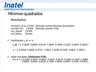 Resultados: norm(A*x_ls-b): 2.0354  (Solução usando Mínimos Quadrados) norm(A*x-b):  2.0354  (Solução usando CVX) cvx_optval:  2.0354  cvx_status:  Solved  Verificando x_ls == x:   x_ ls   = [ -0.2628  0.8828 -0.0734 -1.0844  0.3249 -0.3330  0.0603  0.3802 ]   x  = [ -0.2628  0.8828 -0.0734 -1.0844  0.3249 -0.3330  0.0603  0.3802 ] Vetor resultado ( Utilizando CVX ):   A*x-b = [ -0.3262 -0.0070 -0.9543  0.2447 -0.6418 -0.3426 -0.1870  0.2960    0.6024 -0.0440  0.6238 -0.7399  0.0849  0.9323  0.4799 -0.0762 ] Mínimos-quadrados 