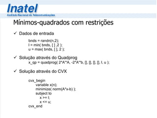 Dados de entrada bnds = randn(n,2); l = min( bnds, [ ] ,2 ); u = max( bnds, [ ], 2 ); Solução através do Quadprog x_qp = quadprog( 2*A'*A, -2*A'*b, [], [], [], [], l, u ); Solução através do CVX cvx_begin   variable x(n);   minimize( norm(A*x-b) );   subject to   x >= l;   x <= u; cvx_end Mínimos-quadrados com restrições 