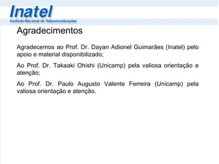 Agradecimentos Agradecemos ao Prof. Dr. Dayan Adionel Guimarães (Inatel) pelo apoio e material disponibilizado; Ao Prof. Dr. Takaaki Ohishi (Unicamp) pela valiosa orientação e atenção; Ao Prof. Dr. Paulo Augusto Valente Ferreira (Unicamp) pela valiosa orientação e atenção. 