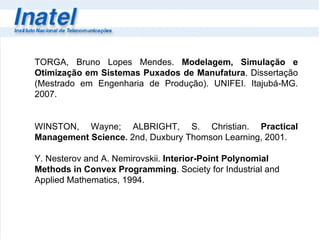 TORGA, Bruno Lopes Mendes.  Modelagem, Simulação e Otimização em Sistemas Puxados de Manufatura . Dissertação (Mestrado em Engenharia de Produção). UNIFEI. Itajubá-MG. 2007. WINSTON, Wayne; ALBRIGHT, S. Christian.  Practical Management Science .  2nd, Duxbury Thomson Learning, 2001.  Y. Nesterov and A. Nemirovskii.  Interior-Point Polynomial Methods in Convex Programming . Society for Industrial and Applied Mathematics, 1994. 