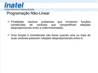Programação Não-Linear Finalidade: resolver problemas que envolvem funções constituídas de variáveis que compartilham relações desproporcionais entre si (não-linearidade).   Uma função é considerada não linear quando uma ou mais de suas variáveis possuem relações desproporcionais entre si.  