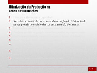 Otimização da Produção na
Teoria das Restrições
1. Balancear o fluxo e não a capacidade
2. O nível de utilização de um recurso não-restrição não é determinado
por seu próprio potencial e sim por outra restrição do sistema
3. A utilização e ativação de um recurso não são sinônimos.
4. Uma hora perdida no gargalo é uma hora perdida no sistema inteiro.
5. Uma hora economizada onde não é gargalo é apenas uma ilusão.
6. Os gargalos governam o ganho e o inventário.
7. O lote de transferência não pode e muitas vezes não deve ser igual
ao lote de processamento.
8. O lote de processo deve ser variável e não fixo, otimizado para cada
operação.
9. Considerar todas as restrições simultaneamente.
5/12
 
