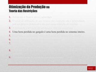 Otimização da Produção na
Teoria das Restrições
1. Balancear o fluxo e não a capacidade
2. O nível de utilização de um recurso não-restrição não é determinado
por seu próprio potencial e sim por outra restrição do sistema
3. A utilização e ativação de um recurso não são sinônimos.
4. Uma hora perdida no gargalo é uma hora perdida no sistema inteiro.
5. Uma hora economizada onde não é gargalo é apenas uma ilusão.
6. Os gargalos governam o ganho e o inventário.
7. O lote de transferência não pode e muitas vezes não deve ser igual
ao lote de processamento.
8. O lote de processo deve ser variável e não fixo, otimizado para cada
operação.
9. Considerar todas as restrições simultaneamente.
5/12
 