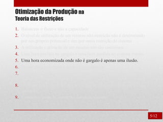 Otimização da Produção na
Teoria das Restrições
1. Balancear o fluxo e não a capacidade
2. O nível de utilização de um recurso não-restrição não é determinado
por seu próprio potencial e sim por outra restrição do sistema
3. A utilização e ativação de um recurso não são sinônimos.
4. Uma hora perdida no gargalo é uma hora perdida no sistema inteiro.
5. Uma hora economizada onde não é gargalo é apenas uma ilusão.
6. Os gargalos governam o ganho e o inventário.
7. O lote de transferência não pode e muitas vezes não deve ser igual
ao lote de processamento.
8. O lote de processo deve ser variável e não fixo, otimizado para cada
operação.
9. Considerar todas as restrições simultaneamente.
5/12
 