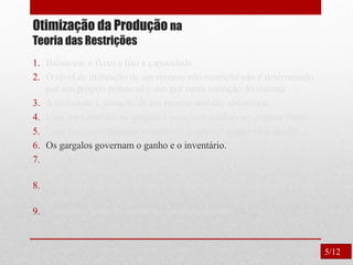 Otimização da Produção na
Teoria das Restrições
1. Balancear o fluxo e não a capacidade
2. O nível de utilização de um recurso não-restrição não é determinado
por seu próprio potencial e sim por outra restrição do sistema
3. A utilização e ativação de um recurso não são sinônimos.
4. Uma hora perdida no gargalo é uma hora perdida no sistema inteiro.
5. Uma hora economizada onde não é gargalo é apenas uma ilusão.
6. Os gargalos governam o ganho e o inventário.
7. O lote de transferência não pode e muitas vezes não deve ser igual
ao lote de processamento.
8. O lote de processo deve ser variável e não fixo, otimizado para cada
operação.
9. Considerar todas as restrições simultaneamente.
5/12
 