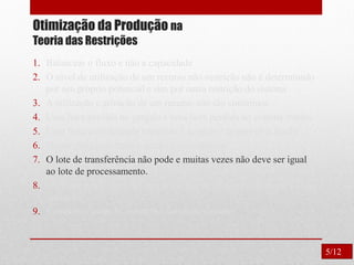 Otimização da Produção na
Teoria das Restrições
1. Balancear o fluxo e não a capacidade
2. O nível de utilização de um recurso não-restrição não é determinado
por seu próprio potencial e sim por outra restrição do sistema
3. A utilização e ativação de um recurso não são sinônimos.
4. Uma hora perdida no gargalo é uma hora perdida no sistema inteiro.
5. Uma hora economizada onde não é gargalo é apenas uma ilusão.
6. Os gargalos governam o ganho e o inventário.
7. O lote de transferência não pode e muitas vezes não deve ser igual
ao lote de processamento.
8. O lote de processo deve ser variável e não fixo, otimizado para cada
operação.
9. Considerar todas as restrições simultaneamente.
5/12
 