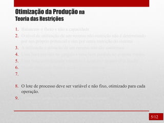 Otimização da Produção na
Teoria das Restrições
1. Balancear o fluxo e não a capacidade
2. O nível de utilização de um recurso não-restrição não é determinado
por seu próprio potencial e sim por outra restrição do sistema
3. A utilização e ativação de um recurso não são sinônimos.
4. Uma hora perdida no gargalo é uma hora perdida no sistema inteiro.
5. Uma hora economizada onde não é gargalo é apenas uma ilusão.
6. Os gargalos governam o ganho e o inventário.
7. O lote de transferência não pode e muitas vezes não deve ser igual
ao lote de processamento.
8. O lote de processo deve ser variável e não fixo, otimizado para cada
operação.
9. Considerar todas as restrições simultaneamente.
5/12
 