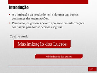 Introdução
• A otimização da produção tem sido uma das buscas
constantes das organizações.
• Para tanto, os gestores devem apoiar-se em informações
confiáveis para tomar decisões seguras.
Cenário atual:
Maximização dos Lucros
Minimização dos custos
1/12
 