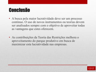 Conclusão
12/12
• A busca pela maior lucratividade deve ser um processo
continuo. O uso de novos instrumentos ou teorias devem
ser analisados sempre com o objetivo de aproveitar todas
as vantagens que estes oferecem.
• As contribuições da Teoria das Restrições melhora o
aproveitamento do parque produtivo em busca de
maximizar esta lucratividade nas empresas.
 